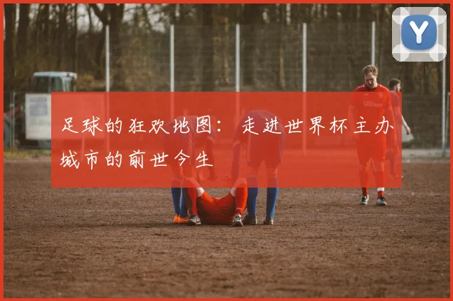 足球的狂欢地图：走进世界杯主办城市的前世今生