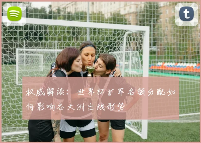 权威解读：世界杯扩军名额分配如何影响各大洲出线形势