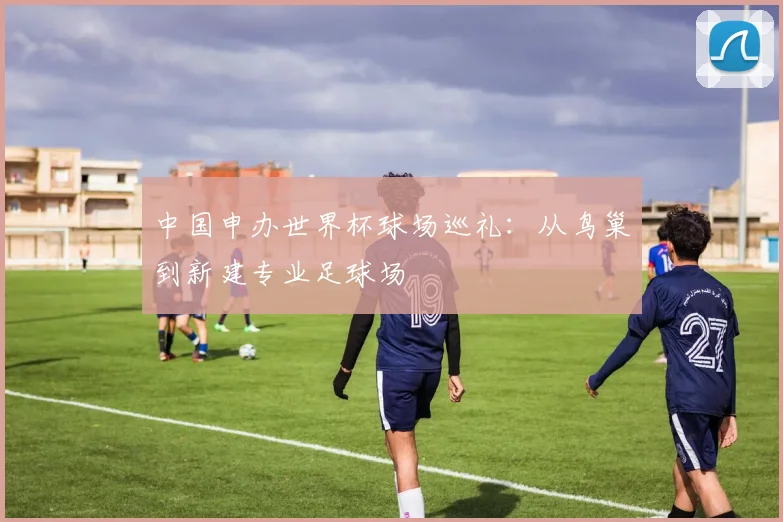 中国申办世界杯球场巡礼：从鸟巢到新建专业足球场