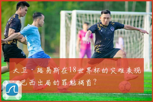 大卫·路易斯在18世界杯的灾难表现：巴西出局的罪魁祸首？
