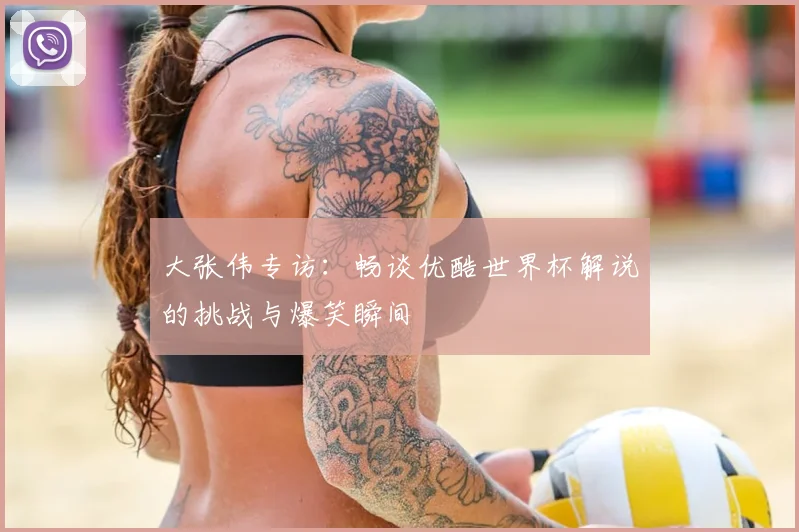 大张伟专访：畅谈优酷世界杯解说的挑战与爆笑瞬间