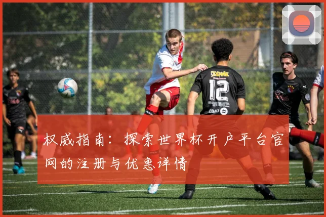 权威指南：探索世界杯开户平台官网的注册与优惠详情