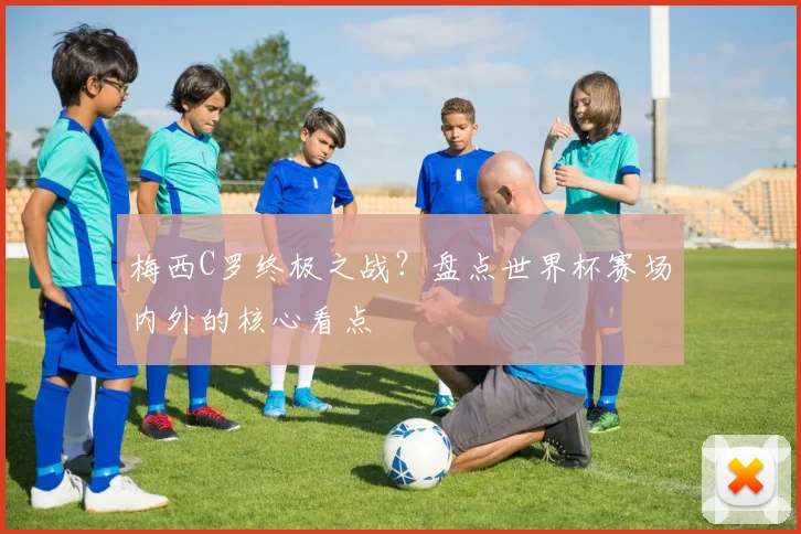 梅西C罗终极之战？盘点世界杯赛场内外的核心看点