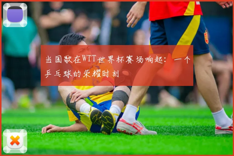 当国歌在WTT世界杯赛场响起：一个乒乓球的荣耀时刻