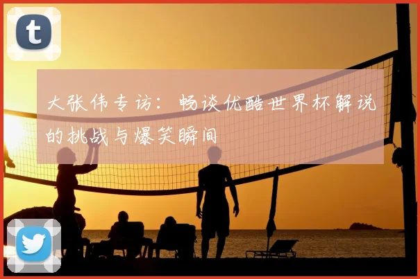 大张伟专访：畅谈优酷世界杯解说的挑战与爆笑瞬间
