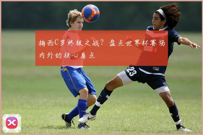 梅西C罗终极之战？盘点世界杯赛场内外的核心看点