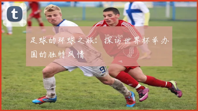 足球的环球之旅：探访世界杯举办国的独特风情